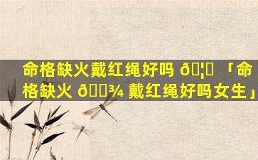 命格缺火戴红绳好吗 🦋 「命格缺火 🌾 戴红绳好吗女生」